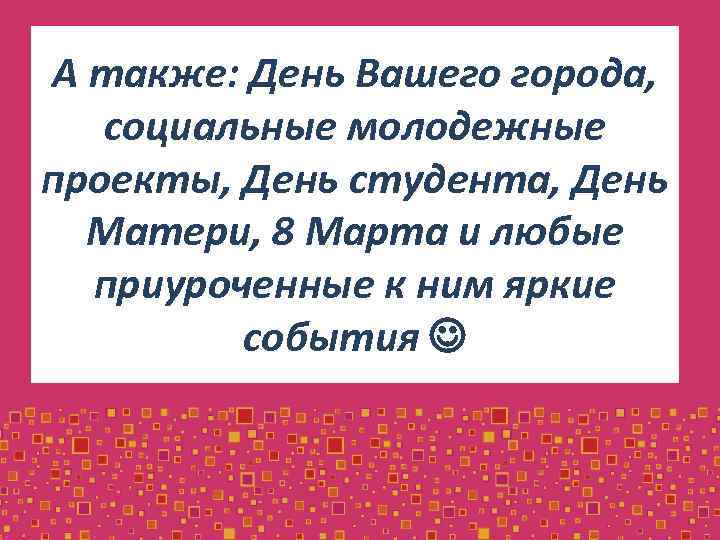 А также: День Вашего города, социальные молодежные проекты, День студента, День Матери, 8 Марта