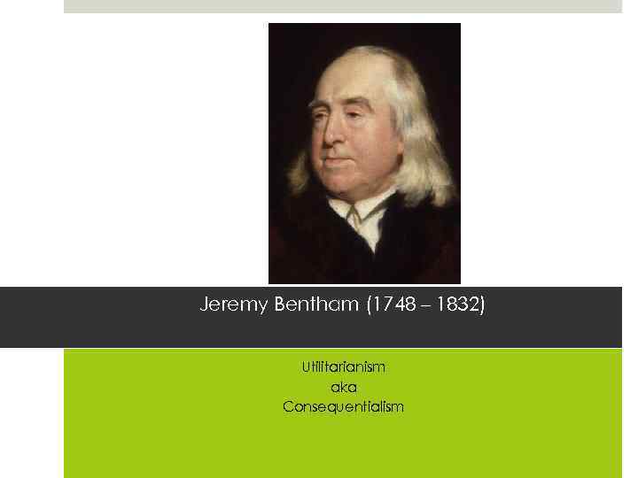 Jeremy Bentham (1748 – 1832) Utilitarianism aka Consequentialism 