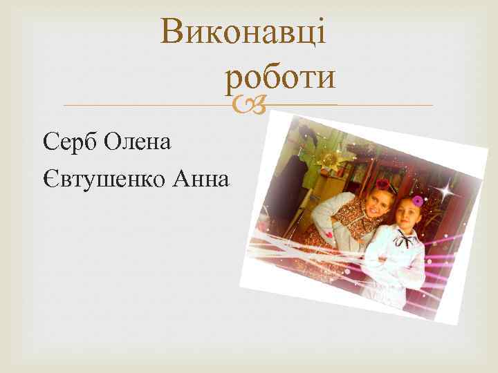 Виконавці роботи Серб Олена Євтушенко Анна 