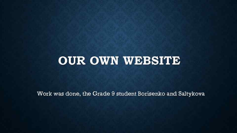 OUR OWN WEBSITE Work was done, the Grade 9 student Borisenko and Saltykova 