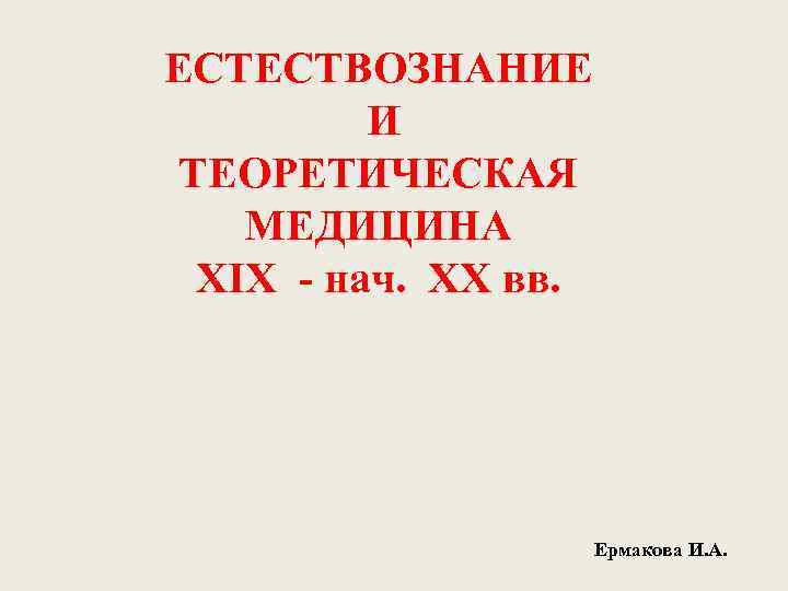 ЕСТЕСТВОЗНАНИЕ И ТЕОРЕТИЧЕСКАЯ МЕДИЦИНА XIX - нач. XX вв. Ермакова И. А. 