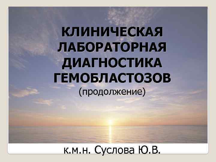 КЛИНИЧЕСКАЯ ЛАБОРАТОРНАЯ ДИАГНОСТИКА ГЕМОБЛАСТОЗОВ (продолжение) к. м. н. Суслова Ю. В. 