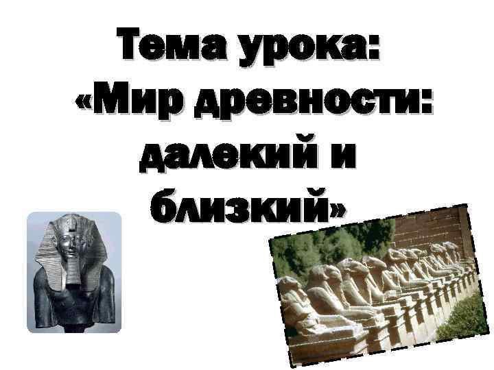 Тема урока: «Мир древности: далекий и близкий» 