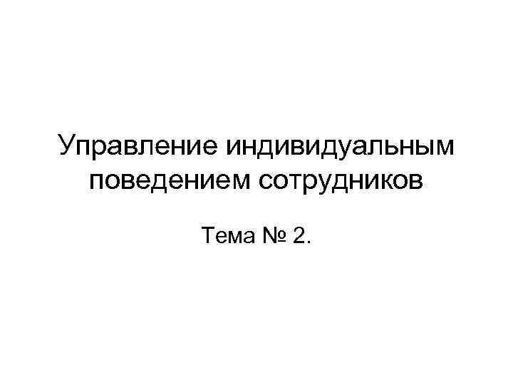 Управление индивидуальным поведением сотрудников Тема № 2. 