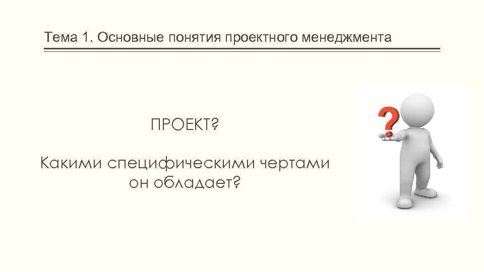 Тема 1. Основные понятия проектного менеджмента ПРОЕКТ? Какими специфическими чертами он обладает? 