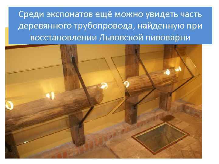 Среди экспонатов ещё можно увидеть часть деревянного трубопровода, найденную при восстановлении Львовской пивоварни 