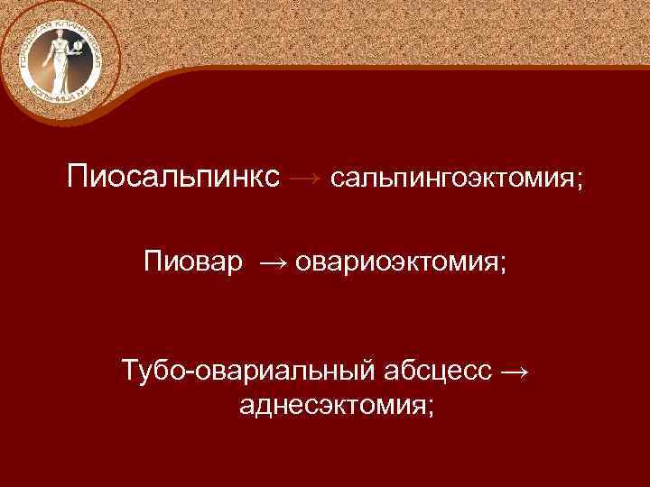 Пиосальпинкс → сальпингоэктомия; Пиовар → овариоэктомия; Тубо-овариальный абсцесс → аднесэктомия; 