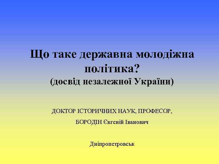 Що таке державна молодіжна політика? (досвід незалежної України) ДОКТОР ІСТОРИЧНИХ НАУК, ПРОФЕСОР, БОРОДІН Євгеній
