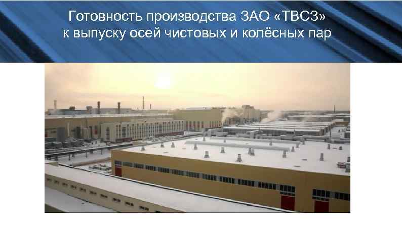 Готовность производства ЗАО «ТВСЗ» к выпуску осей чистовых и колёсных пар 