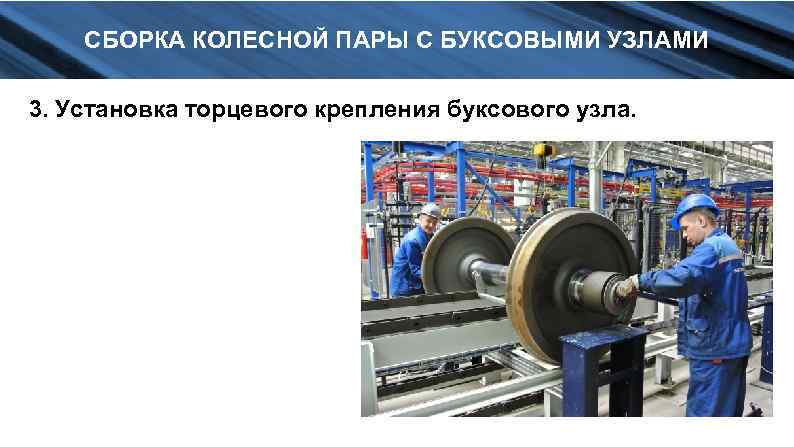 СБОРКА КОЛЕСНОЙ ПАРЫ С БУКСОВЫМИ УЗЛАМИ 3. Установка торцевого крепления буксового узла. 