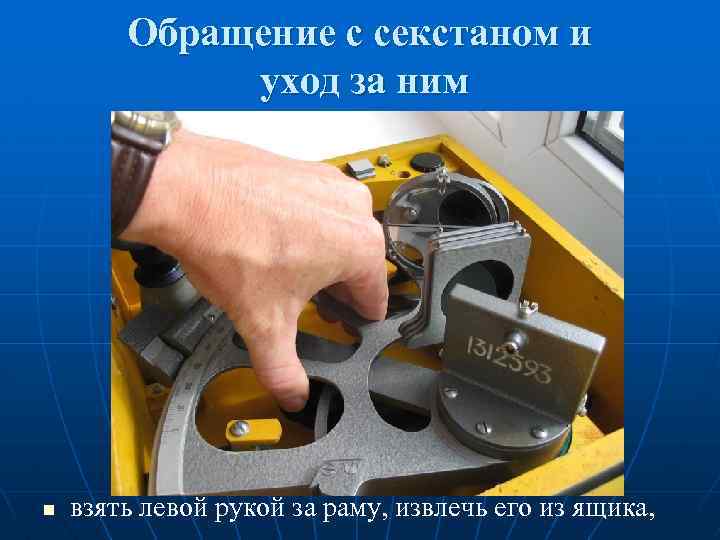 Обращение с секстаном и уход за ним n взять левой рукой за раму, извлечь