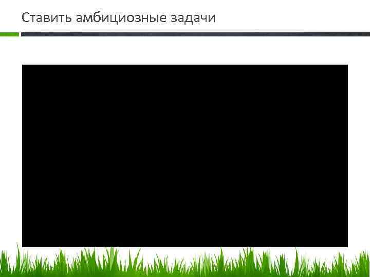 Ставить амбициозные задачи 