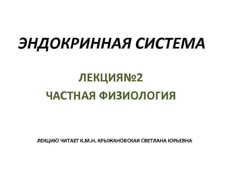 ЭНДОКРИННАЯ СИСТЕМА ЛЕКЦИЯ№ 2 ЧАСТНАЯ ФИЗИОЛОГИЯ ЛЕКЦИЮ ЧИТАЕТ К. М. Н. КРЫЖАНОВСКАЯ СВЕТЛАНА ЮРЬЕВНА