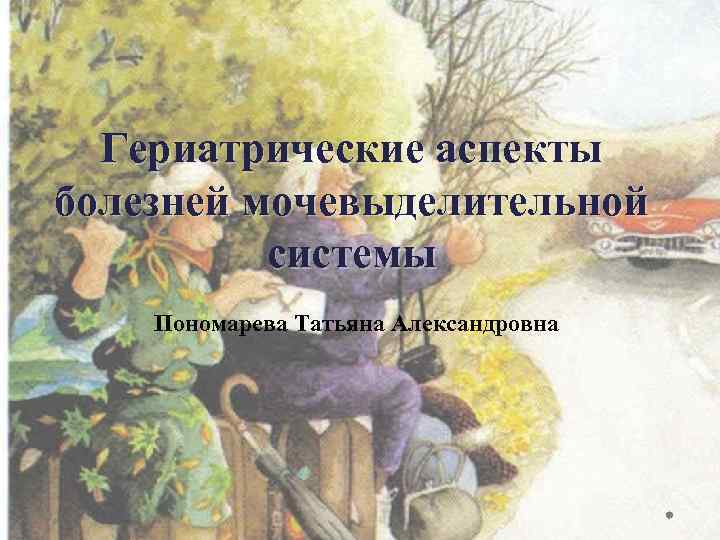 Гериатрические аспекты болезней мочевыделительной системы Пономарева Татьяна Александровна 