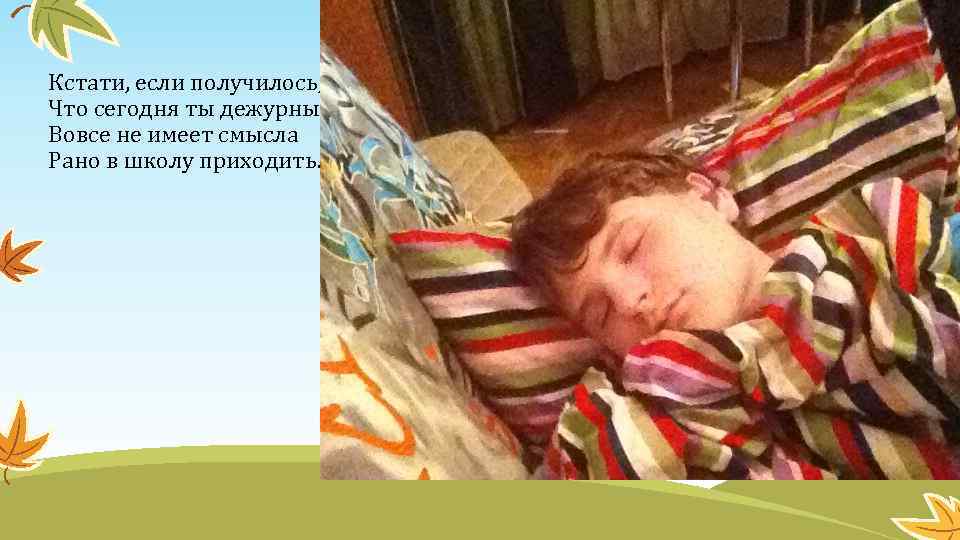 Кстати, если получилось, Что сегодня ты дежурный, Вовсе не имеет смысла Рано в школу