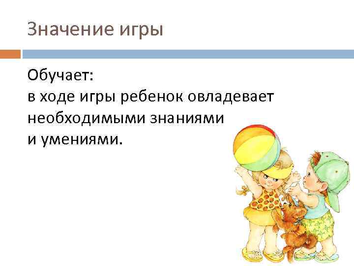 Значение игры Обучает: в ходе игры ребенок овладевает необходимыми знаниями и умениями. 