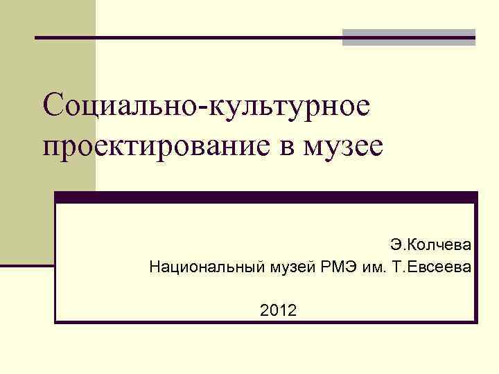 Социально-культурное проектирование в музее Э. Колчева Национальный музей РМЭ им. Т. Евсеева 2012 