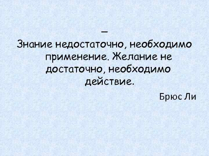 _ Знание недостаточно, необходимо применение. Желание не достаточно, необходимо действие. Брюс Ли 