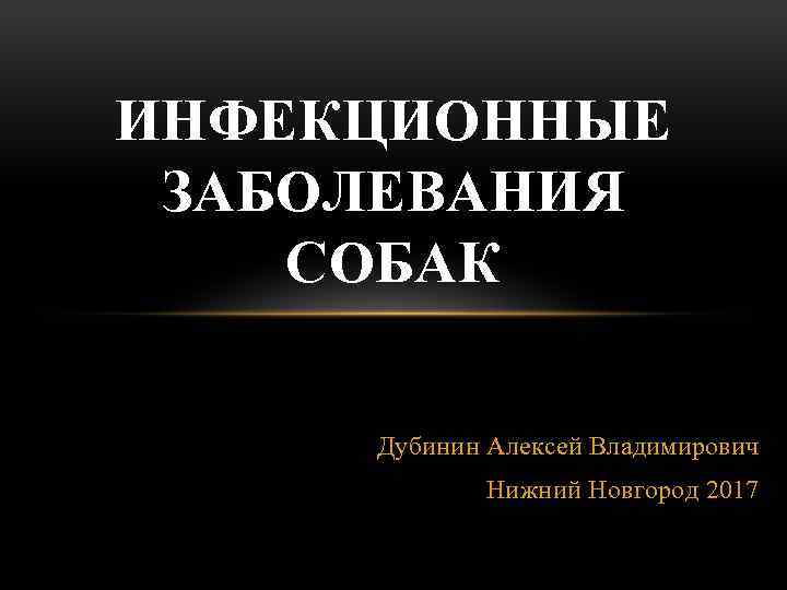 ИНФЕКЦИОННЫЕ ЗАБОЛЕВАНИЯ СОБАК Дубинин Алексей Владимирович Нижний Новгород 2017 