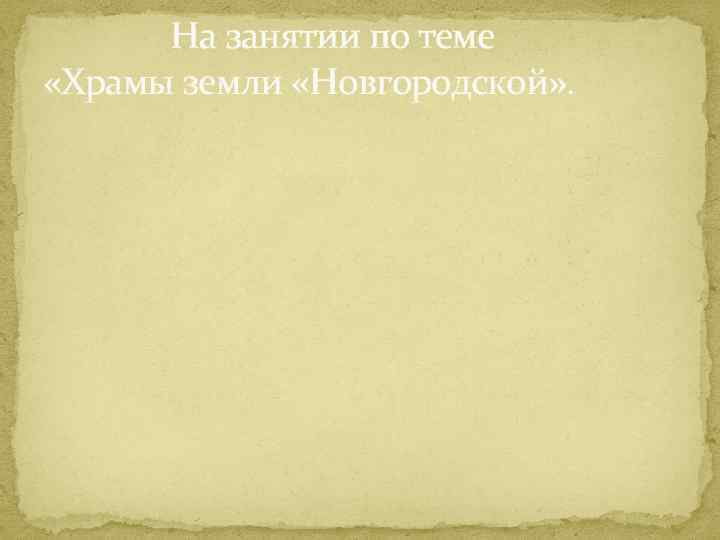 На занятии по теме «Храмы земли «Новгородской» . 