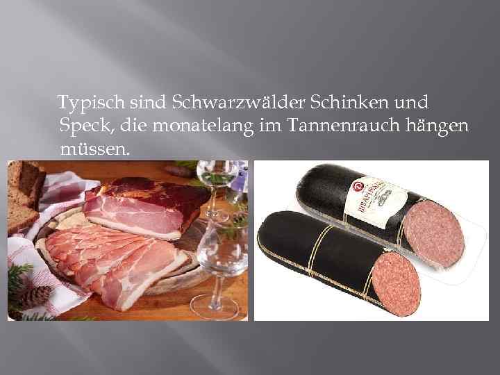 Typisch sind Schwarzwälder Schinken und Speck, die monatelang im Tannenrauch hängen müssen. 