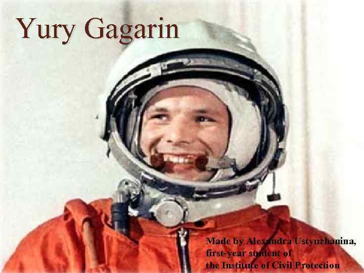 Yury Gagarin Made by Alexandrа Ustyuzhaninа, first-year student of the Institute of Civil Protection