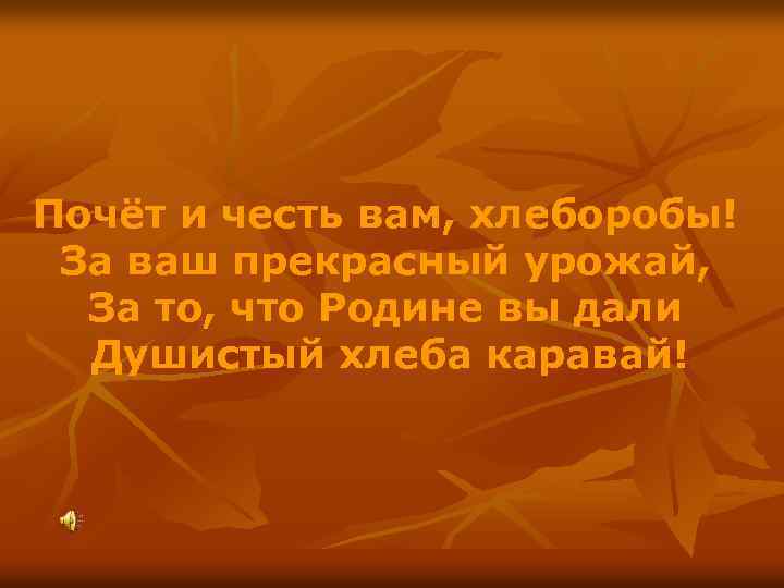 Почёт и честь вам, хлеборобы! За ваш прекрасный урожай, За то, что Родине вы