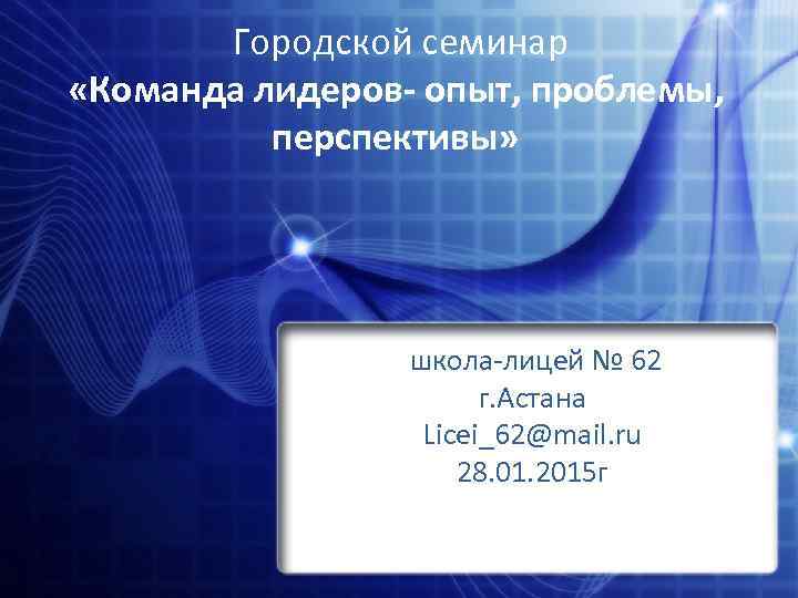 Городской семинар «Команда лидеров- опыт, проблемы, перспективы» школа-лицей № 62 г. Астана Licei_62@mail. ru