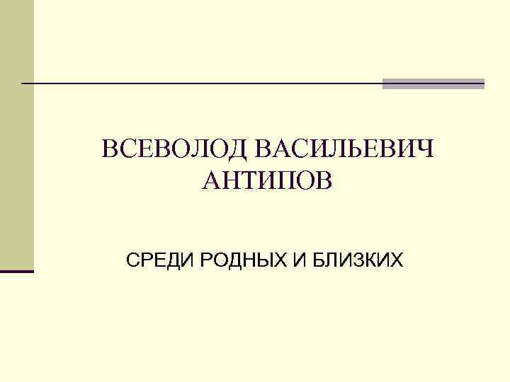 ВСЕВОЛОД ВАСИЛЬЕВИЧ АНТИПОВ СРЕДИ РОДНЫХ И БЛИЗКИХ 