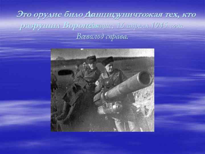 Это орудие било Данцигууничтожая тех, кто по , разрушил Воронеж. , 16 апреля 1945
