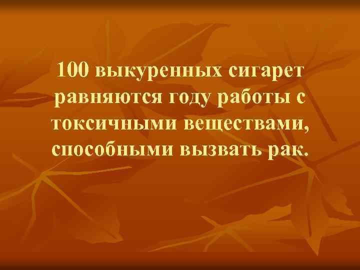 100 выкуренных сигарет равняются году работы с токсичными веществами, способными вызвать рак. 