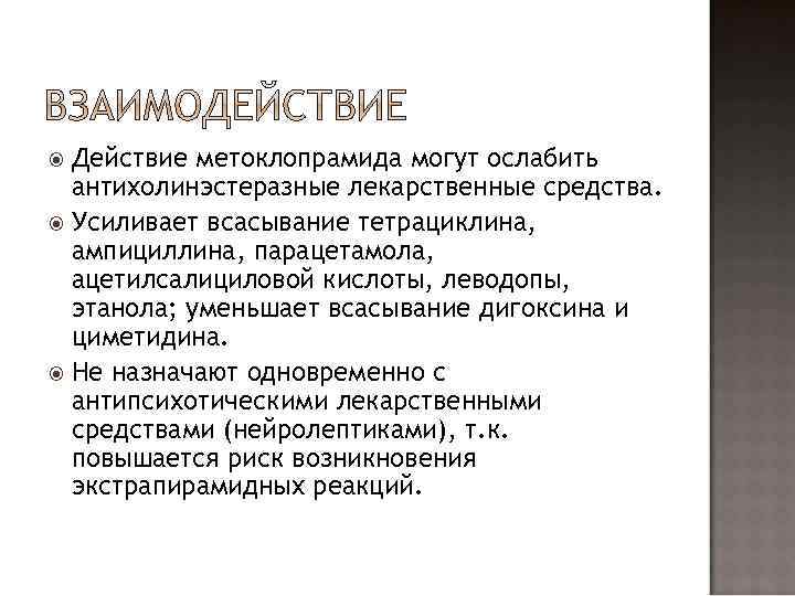 Действие метоклопрамида могут ослабить антихолинэстеразные лекарственные средства. Усиливает всасывание тетрациклина, ампициллина, парацетамола, ацетилсалициловой кислоты,