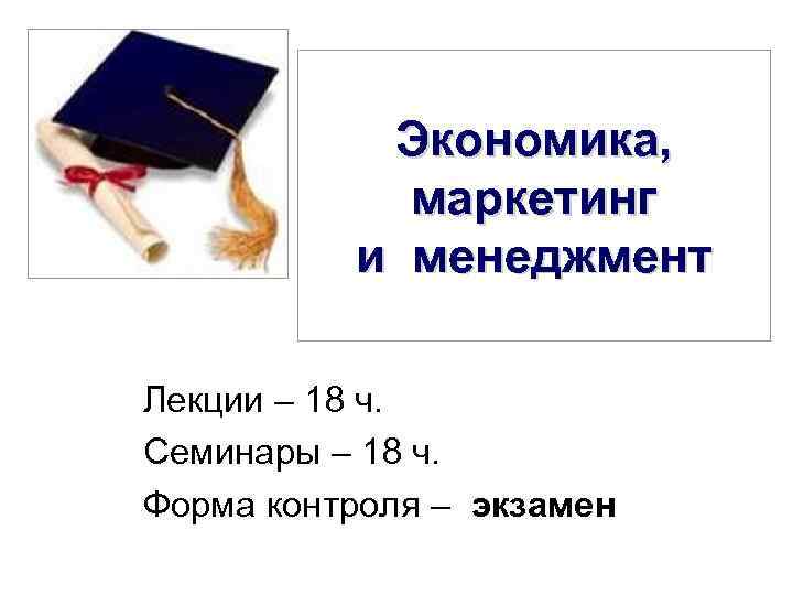 Экономика, маркетинг и менеджмент Лекции – 18 ч. Семинары – 18 ч. Форма контроля