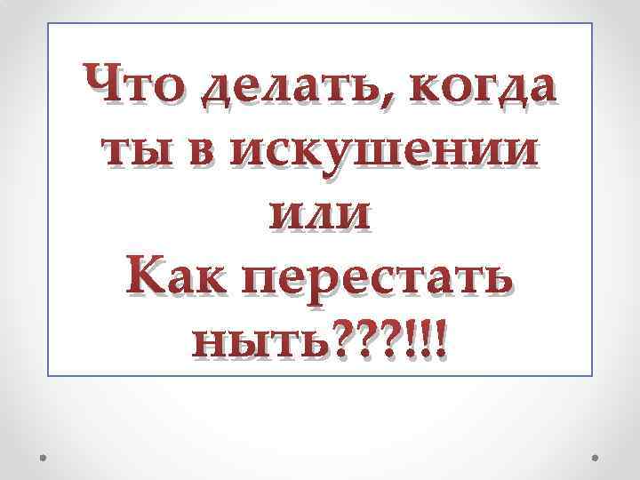 Что делать, когда ты в искушении или Как перестать ныть? ? ? !!! 