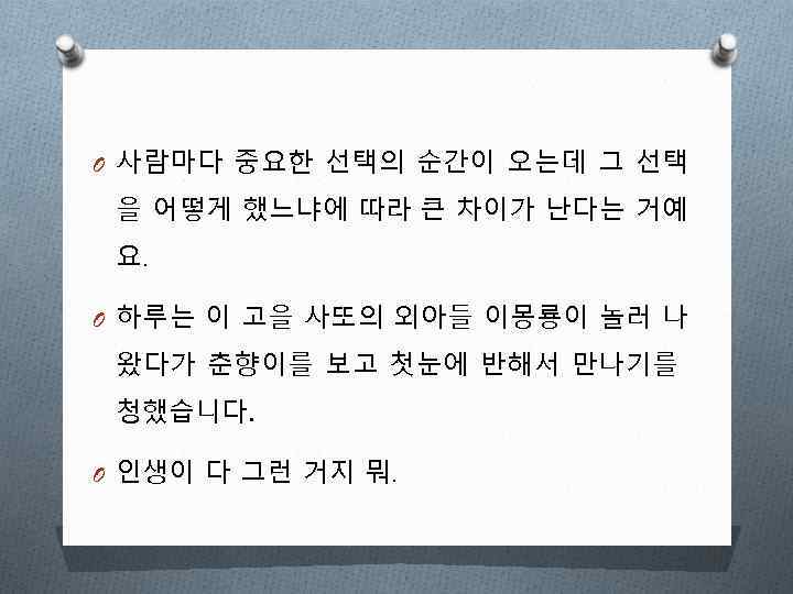 O 사람마다 중요한 선택의 순간이 오는데 그 선택 을 어떻게 했느냐에 따라 큰 차이가