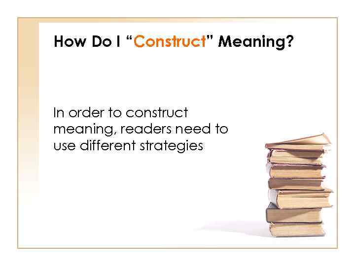 How Do I “Construct” Meaning? In order to construct meaning, readers need to use