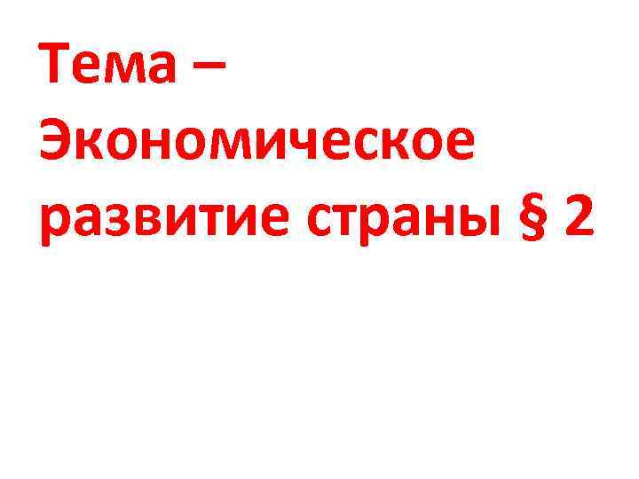 Тема – Экономическое развитие страны § 2 