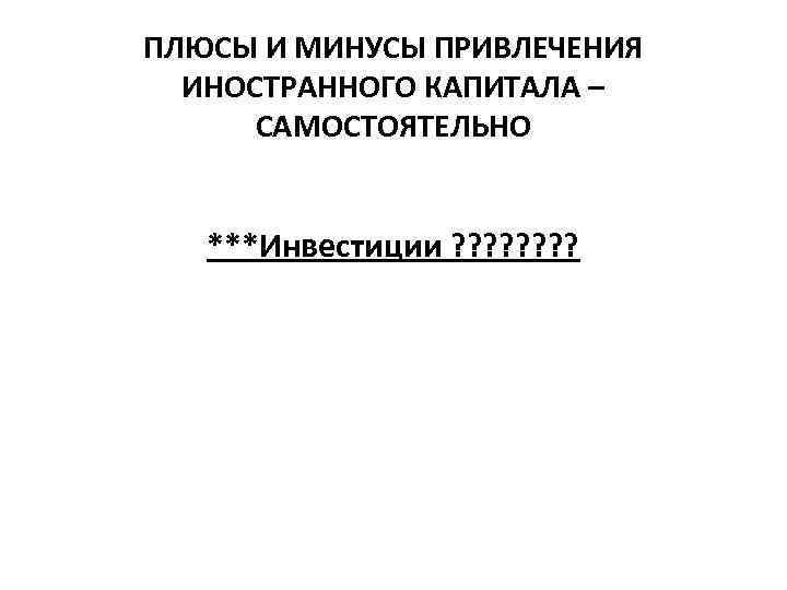 ПЛЮСЫ И МИНУСЫ ПРИВЛЕЧЕНИЯ ИНОСТРАННОГО КАПИТАЛА – САМОСТОЯТЕЛЬНО ***Инвестиции ? ? ? ? 
