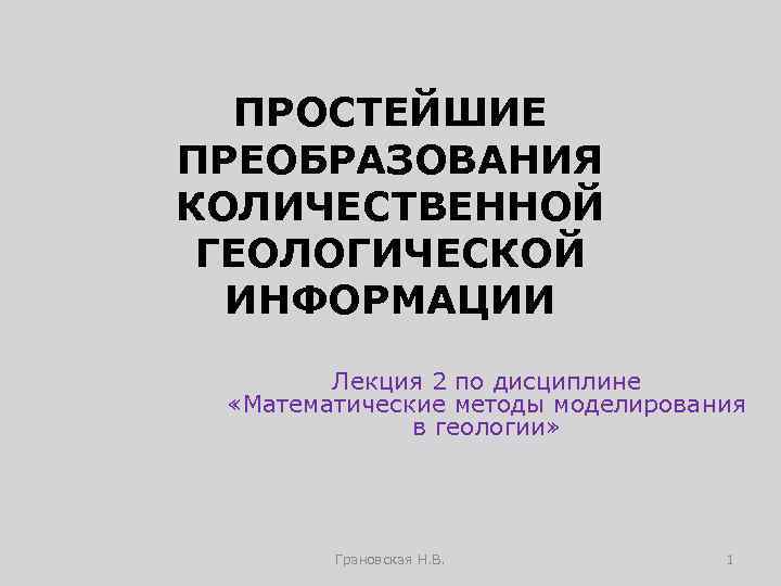 ПРОСТЕЙШИЕ ПРЕОБРАЗОВАНИЯ КОЛИЧЕСТВЕННОЙ ГЕОЛОГИЧЕСКОЙ ИНФОРМАЦИИ Лекция 2 по дисциплине «Математические методы моделирования в геологии»