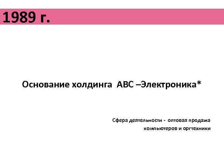 1989 г. Основание холдинга АВС –Электроника* Сфера деятельности - оптовая продажа компьютеров и оргтехники