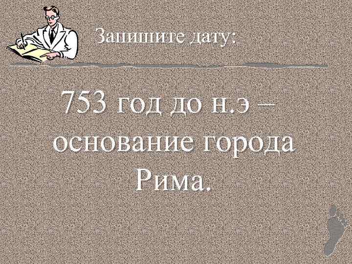 Запишите дату: 753 год до н. э – основание города Рима. 