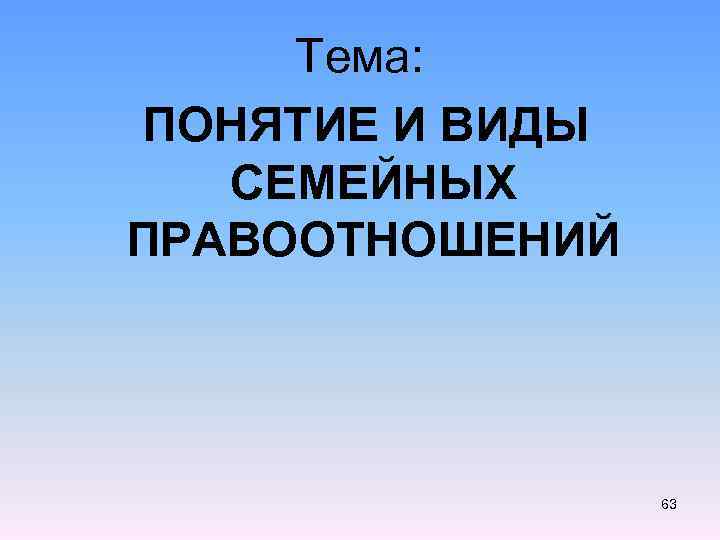 Тема: ПОНЯТИЕ И ВИДЫ СЕМЕЙНЫХ ПРАВООТНОШЕНИЙ 63 