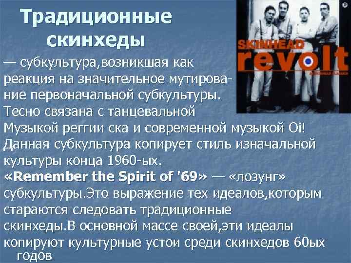 Традиционные скинхеды — субкультура, возникшая как реакция на значительное мутирование первоначальной субкультуры. Тесно связана