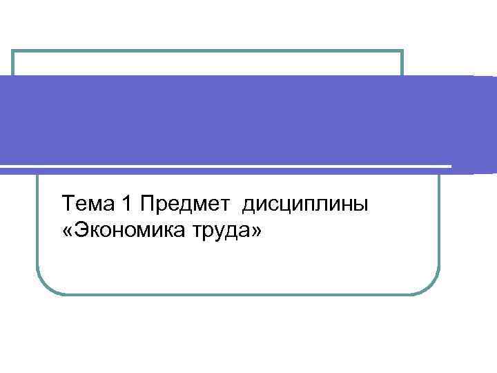 Тема 1 Предмет дисциплины «Экономика труда» 