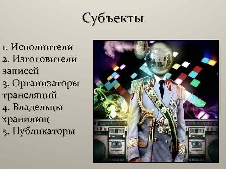 Субъекты 1. Исполнители 2. Изготовители записей 3. Организаторы трансляций 4. Владельцы хранилищ 5. Публикаторы