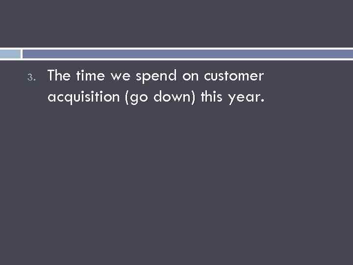 3. The time we spend on customer acquisition (go down) this year. 
