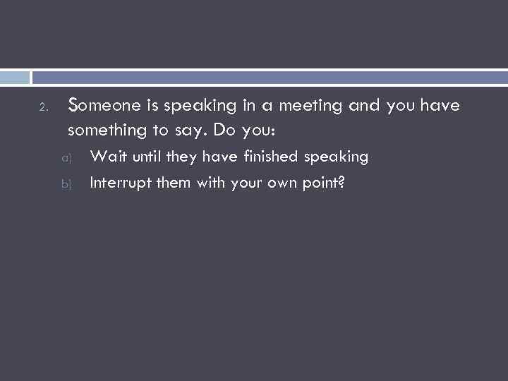2. Someone is speaking in a meeting and you have something to say. Do