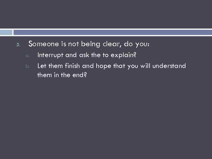 5. Someone is not being clear, do you: a. b. Interrupt and ask the