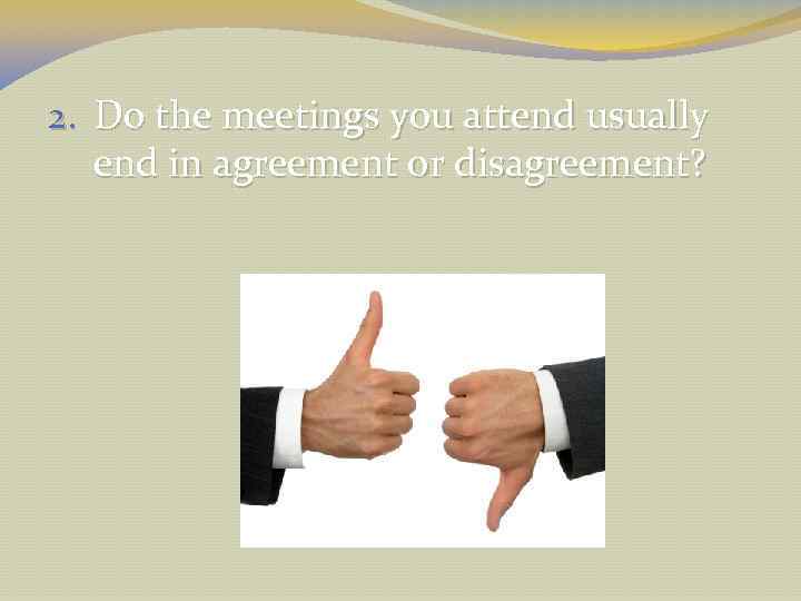 2. Do the meetings you attend usually end in agreement or disagreement? 