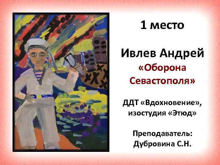 1 место Ивлев Андрей «Оборона Севастополя» ДДТ «Вдохновение» , изостудия «Этюд» Преподаватель: Дубровина С.